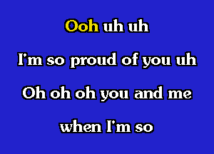 Ooh uh uh

I'm so proud of you uh

Oh oh oh you and me

when I'm so