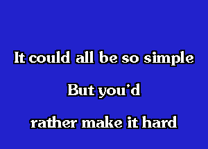 It could all be so simple
But you'd

rather make it hard