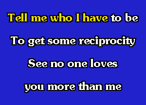 Tell me who I have to be
To get some reciprocity
See no one loves

you more than me