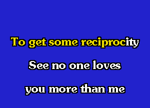 To get some reciprocity

See no one loves

you more than me