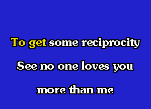 To get some reciprocity

See no one loves you

more than me