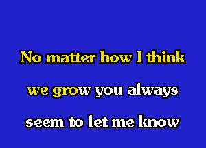 No matter how I think
we grow you always

seem to let me know