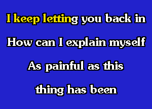 I keep letting you back in
How can I explain myself
As painful as this

thing has been