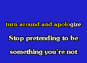turn around and apologize

Stop pretending to be

something you're not