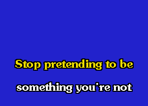 Stop pretending to be

something you're not