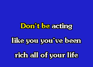 Don't be acting

like you you've been

rich all of your life