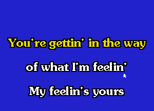 You're gettin' in the way

of what I'm feelin'

My feelin's yours