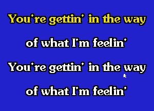 You're gettin' in the way
of what I'm feelin'
You're gettin' in the way

of what I'm feelin'