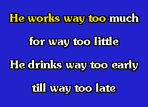 He works way too much
for way too little
He drinks way too early

till way too late