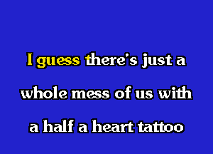I guess there's just a
whole mess of us with

a half a heart tattoo
