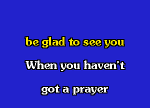 be glad to see you

When you haven't

got a prayer
