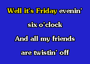 Well it's Friday evenin'
six o'clock
And all my friends

are twistin' off