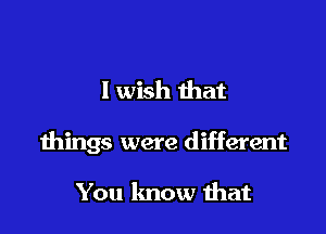 I wish that

things were different

You know ihat