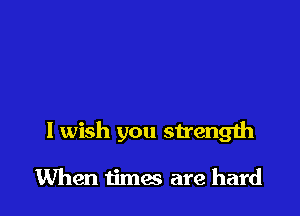 I wish you strength

When times are hard