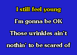 I still feel young
I'm gonna be OK
Those wrinkles ain't

nothin' to be scared of