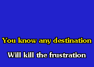 You know any destination

Will kill the frustration