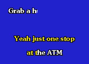 Yeah just one stop

at the ATM