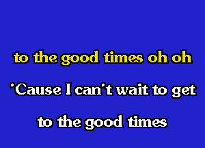 to the good times oh oh
'Cause I can't wait to get

to the good times