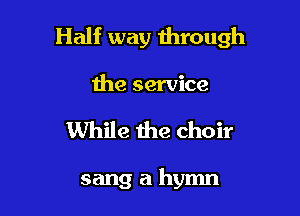 Half way through

the service
While the choir

sang a hymn