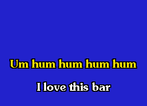 Um hum hum hum hum

I love this bar