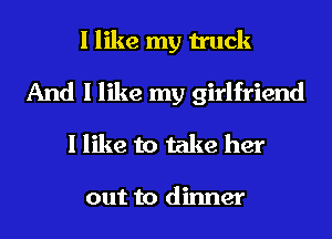 I like my truck
And I like my girlfriend
I like to take her

out to dinner