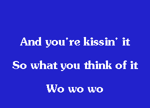 And you're kissin' it

So what you think of it

W0 wo wo