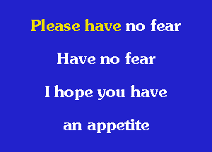 Please have no fear

Have no fear

I hope you have

an appetite
