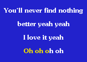 You'll never find nothing
better yeah yeah
I love it yeah
Ohohohoh