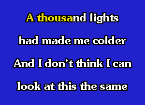 A thousand lights
had made me colder

And I don't think I can

look at this the same