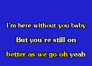 I'm here without you baby

But you're still on

better as we go oh yeah