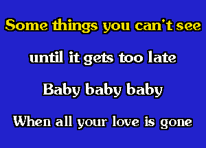 Some things you can't see

until it gets too late

Baby baby baby

When all your love is gone