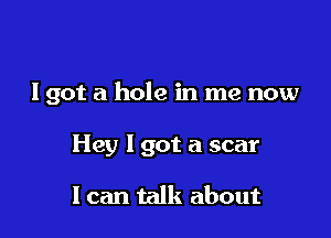 I got a hole in me now

Hey I got a scar

I can talk about