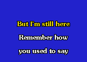 But I'm still here

Remember how

you used to say