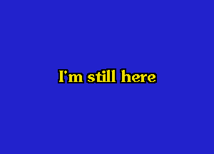 I'm still here