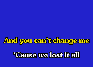 And you can't change me

Cause we lost it all