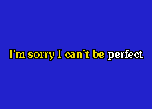 I'm sorry I can't be perfect