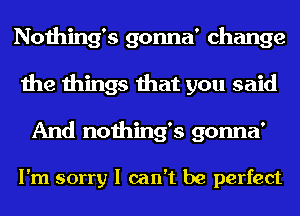 Nothing's gonna' change
the things that you said
And nothing's gonna'

I'm sorry I can't be perfect