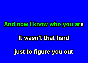 And now I know who you are

It wasWt that hard

just to figure you out