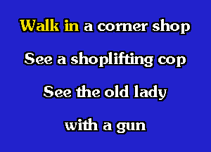 Walk in a corner shop

See a shoplifting cop
See the old lady

with a gun