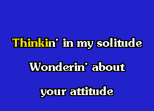 Thinkin' in my solitude

Wonderin' about

your attitude