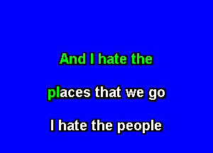 And I hate the

places that we go

I hate the people