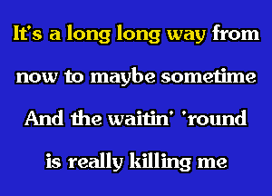 It's a long long way from
now to maybe sometime
And the waitin' 'round

is really killing me