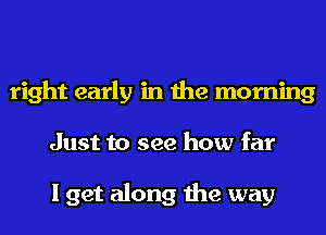 right early in the morning
Just to see how far

I get along the way