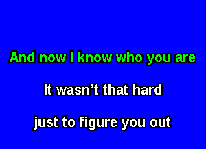 And now I know who you are

It wasWt that hard

just to figure you out