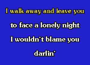 I walk away and leave you
to face a lonely night

I wouldn't blame you

darlin'