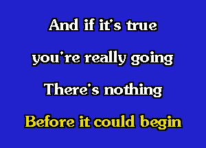 And if it's true
you're really going

There's nothing

Before it could begin