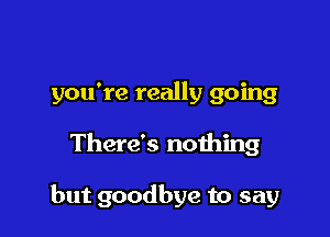 you're really going

There's nothing

but goodbye to say
