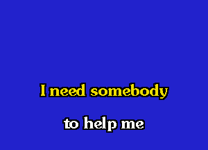 I need somebody

to help me