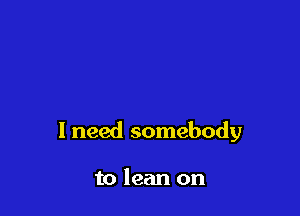 I need somebody

to lean on