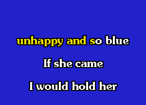 unhappy and so blue

If she came

I would hold her